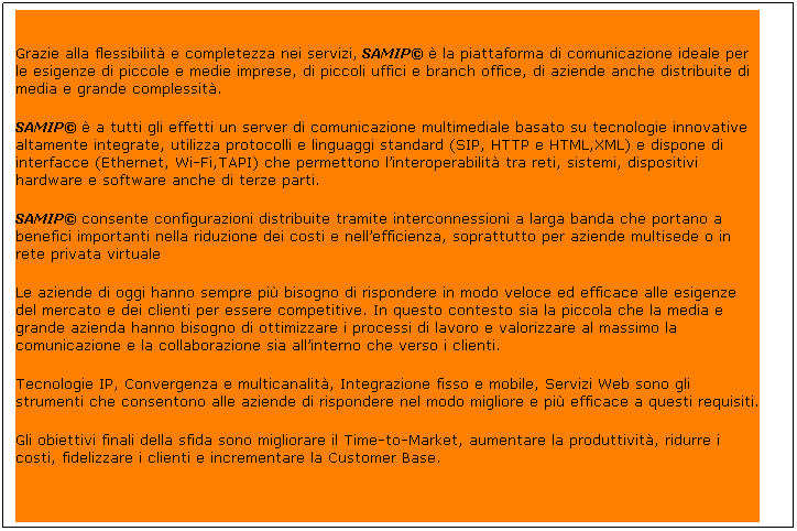 Text Box:  
Grazie alla flessibilità e completezza nei servizi, SAMIP© è la piattaforma di comunicazione ideale per le esigenze di piccole e medie imprese, di piccoli uffici e branch office, di aziende anche distribuite di media e grande complessità.
SAMIP© è a tutti gli effetti un server di comunicazione multimediale basato su tecnologie innovative altamente integrate, utilizza protocolli e linguaggi standard (SIP, HTTP e HTML,XML) e dispone di interfacce (Ethernet, Wi-Fi,TAPI) che permettono l’interoperabilità tra reti, sistemi, dispositivi hardware e software anche di terze parti.
SAMIP© consente configurazioni distribuite tramite interconnessioni a larga banda che portano a benefici importanti nella riduzione dei costi e nell’efficienza, soprattutto per aziende multisede o in rete privata virtuale
Le aziende di oggi hanno sempre più bisogno di rispondere in modo veloce ed efficace alle esigenze del mercato e dei clienti per essere competitive. In questo contesto sia la piccola che la media e grande azienda hanno bisogno di ottimizzare i processi di lavoro e valorizzare al massimo la comunicazione e la collaborazione sia all’interno che verso i clienti.
Tecnologie IP, Convergenza e multicanalità, Integrazione fisso e mobile, Servizi Web sono gli strumenti che consentono alle aziende di rispondere nel modo migliore e più efficace a questi requisiti.
Gli obiettivi finali della sfida sono migliorare il Time-to-Market, aumentare la produttività, ridurre i costi, fidelizzare i clienti e incrementare la Customer Base.
 
 
