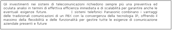 Text Box: Gli investimenti nei sistemi di telecomunicazioni richiedono sempre più una preventiva ed oculata analisi in termini di effettiva efficienza immediata e di scalabilità per garantire anche le eventuali esigenze future.                   I sistemi telefonici Panasonic combinano i vantaggi delle tradizionali comunicazioni di un PBX con la convergenza della tecnologia IP, offrendo il massimo della flessibilità e delle funzionalità per gestire tutte le esigenze di comunicazione aziendale presenti e future
 
